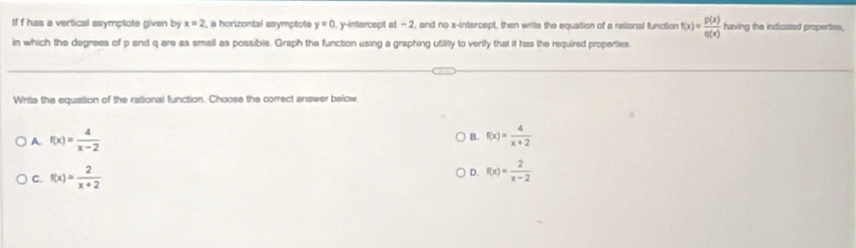 If f has a vertical asymptote given by x=2 , a horizontal asymptote y=0 1, y-intercept at - 2, and no x-intercept, then writs the equation of a rational function f(x)= p(x)/q(x)  having the indicated properties,
in which the degrees of p and q are as small as possibie. Graph the function using a graphing utility to verily that it has the required properties
Write the equation of the rational function. Choose the correct answer below
A f(x)= 4/x-2 
B. f(x)= 4/x+2 
C. f(x)= 2/x+2  D. f(x)= 2/x-2 