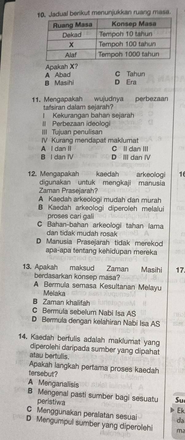 Jadual berikut menunjukkan ruang masa.
Apakah X?
A Abad C Tahun
B Masihi D Era
11. Mengapakah wujudnya perbezaan
tafsiran dalam sejarah?
I Kekurangan bahan sejarah
II Perbezaan ideologi
III Tujuan penulisan
IV Kurang mendapat maklumat
A l dan II CIl dan III
B I dan IV D III dan IV
12. Mengapakah kaedah arkeologi 16
digunakan untuk mengkaji manusia
Zaman Prasejarah?
A Kaedah arkeologi mudah dan murah
B Kaedah arkeologi diperoleh melalui
proses cari gali
C Bahan-bahan arkeologi tahan lama
dan tidak mudah rosak
D Manusia Prasejarah tidak merekod
apa-apa tentang kehidupan mereka
13. Apakah maksud Zaman Masihi 17
berdasarkan konsep masa?
A Bermula semasa Kesultanan Melayu
Melaka
B Zaman khalifah
C Bermula sebelum Nabi Isa AS
D Bermula dengan kelahiran Nabi Isa AS sat
14. Kaedah bertulis adalah maklumat yang
diperolehi daripada sumber yang dipahat
atau bertulis.
Apakah langkah pertama proses kaedah
tersebut?
A Menganalisis
B Mengenal pasti sumber bagi sesuatu Su
peristiwa Ek
C Menggunakan peralatan sesuai
da
D Mengumpul sumber yang diperolehi ma