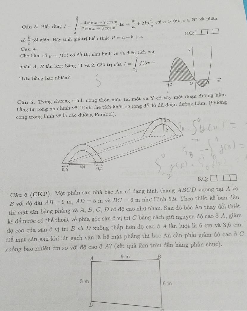 Biết rằng I=∈tlimits _0^((frac π)2) (-4sin x+7cos x)/2sin x+3cos x dx= π /a +2ln  b/c  với a>0;b,c∈ N^* và phān
KQ:
số  b/c  tối giản. Hãy tính giá trị biểu thức P=a+b+c.
Câu 4. 
Cho hàm số y=f(x) có đồ thị như hình vẽ và diện tích hai
phần A, B lần lượt bằng 11 và 2. Giá trị ở ciia. I=∈tlimits _(-1)^0f(3x+
1) dx bằng bao nhiêu?
Câu 5. Trong chương trình nông thôn mới, tại một xã Y có xãy một đoạn đường hầm
bằng bê tông như hình vẽ. Tính thể tích khối bē tông để đổ đủ đoạn đường hằm. (Đường
cong trong hìlà các đường Parabol).
KQ:
Câu 6 (CKP). Một phần sân nhà bác An có dạng hình thang ABCD vuông tại A và
B với độ dài AB=9m,AD=5m và BC=6m như Hình 5.9. Theo thiết kế ban đầu
thì mặt sân bằng phẳng và A, B, C, D có độ cao như nhau. Sau đó bác An thay đổi thiết
kế để nước có thể thoát về phía góc sân ở vị trí C bằng cách giữ nguyên độ cao ở A, giảm
độ cao của sân ở vị trí B và D xuống thấp hơn độ cao ở A lần lượt là 6 cm và 3,6 cm.
Để mặt sân sau khi lát gạch vẫn là bề mặt phẳng thì bắc An cần phải giảm độ cao ở C
xuống bao nhiêu cm so với độ cao ở A? (kết quả làm tròn đến hàng phần chục).