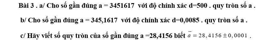 a/ Cho số gần đúng a=3451617 với độ chính xác d=500. quy tròn số a . 
b/ Cho số gần đúng a=345,1617 với độ chính xác d=0,0085. quy tròn số a. 
c/ Hãy viết số quy tròn của số gần đúng a=28,4156 biết overline a=28,4156± 0,0001.