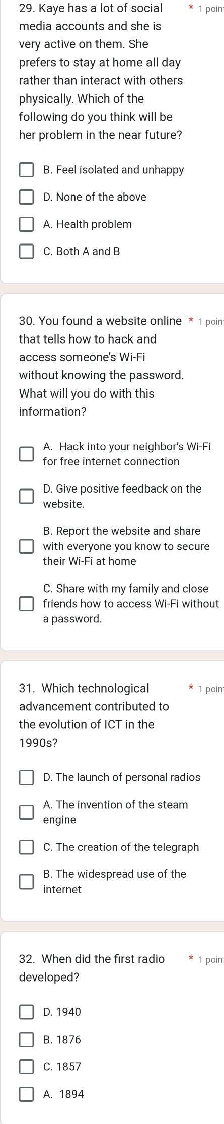 Kaye has a lot of social 1 poin
media accounts and she is
very active on them. She
prefers to stay at home all day
rather than interact with others
physically. Which of the
following do you think will be
her problem in the near future?
B. Feel isolated and unhappy
D. None of the above
A. Health problem
C. Both A and B
30. You found a website online * 1 poin
that tells how to hack and
access someone's Wi-Fi
without knowing the password.
What will you do with this
information?
A. Hack into your neighbor’s Wi-Fi
for free internet connection
D. Give positive feedback on the
website.
B. Report the website and share
with everyone you know to secure
their Wi-Fi at home
C. Share with my family and close
friends how to access Wi-Fi without
a password.
31. Which technological 1 poin
advancement contributed to
the evolution of ICT in the
1990s?
D. The launch of personal radios
A. The invention of the steam
engine
C. The creation of the telegraph
B. The widespread use of the
internet
32. When did the first radio 1 poin
developed?
D. 1940
B. 1876
C. 1857
A. 1894