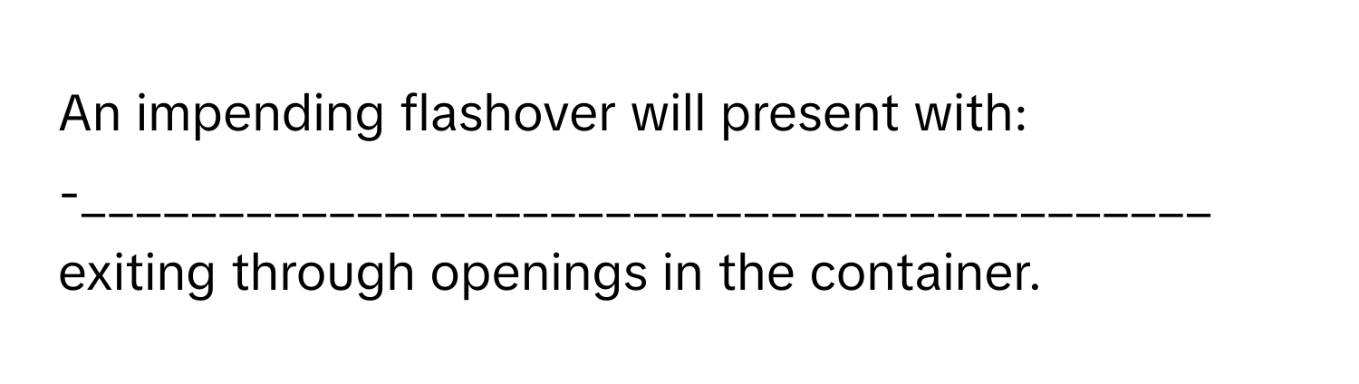 An impending flashover will present with:

-_________________________________________ exiting through openings in the container.