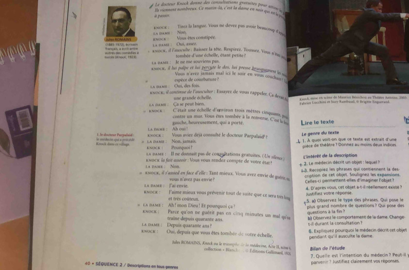 Le docteur Knock donne des consultations gratuites pour ati le 
I ls viennent nombreux. Ce matin-la, c'est la ame en noir qu esl 
à passer.
knock ; Tirez la langue. Vous ne devez pas avoir beaucoupδ 
a dame : Non
Fiules ROMAINS  nock : Vous êtes constipée.
(1885-1972), écrivain la dame : Ouí, assez.
tombée d'une échelle, étant petite ?
succès (Knocé, 1923) autres des comédies à  ,  κνοck, il l'ausculte : Baissez la tête. Respirez. Toussez. Vous a'eus s 
LA dAME : le ne me souviens pas.
κκοcκ, il lui palpe et lui percute le dos, lui presse brusquement les m
Vous n'avez jamais mal ici le soir en vous couchant!
espèce de courbature ?
la dame : Qui, des fois.
κnoc  il contnne de l'ausculter : Essayez de vous rappelet. C a  devn  Kueck, mise en scène de Maurice Bénschou au Théâtre Antoine, 2003.
une grande échelle.
la nam : Ca se peut bien. Fabrice Lucchini et Suzy Rambaud, @ Brigtte Enguerand
KNOCK :  C'était une échelle d'environ trois mètres cinquante p
contre un mur. Vous êtes tombée à la renverse. C'est la 
gauche, heureusement, qui a porté.
a dame : Ah oui! Lire le texte
1. le docteur Parpalaid knocк : Vous aviez déjà consulté le docteur Parpalaid! ?
Le genre du texte
Koock dans cv village. le medecin qui a précèdé  a dame : Non, jamais  1. À quoi voit-on que ce texte est extrait d'une
knock ： Pourquoi? pièce de théâtre ? Donnez au moins deux indices
LA dAмE : Il ne donnait pas de consultations gratuites. (Un silence )
kκоcк la fait asseσir : Vous vous rendez compte de votre état?  L'intérêt de la description
a dame : Non.  4 2. Le médecin décrit un objet : lequel ?
кνοcк, il s'assied en face d'elle : Tant mieux. Vous avez envie de guéri, ∞ 13. Recopiez les phrases qui contiennent la des
vous n'avez pas envie ? cription de cet objet. Soulignez les expansions.
LA dAME : J'ai envie. Celles-ci permettent-elles d'imaginer l'objet?
KnOcK : J'aime mieux vous prévenir tout de suite que ce sera très l 4. D'après vous, cet objet a-t-il réellement existé ?
Justifiez votre réponse
et très coûteux. (5. a) Observez le type des phrases. Qui pose le
. la dame : Ah! mon Dieu! Et pourquoi ça? plus grand nombre de questions? Qui pose des
questions à la fin ?
κοcк : Parce qu'on ne guérit pas en cinq minutes un mal que b) Observez le comportement de la dame. Change-
traine depuis quarante ans.
la damE : Depuis quarante ans? t-il durant la consultation ?
kκocк : Oui, depuis que vous êtes tombée de votre échelle. 6. Expliquez pourquoi le médecin décrit cet objet
pendant qu'il ausculte la dame.
Jules ROMAINS, Knock au le triomphe de la médecine, Acte II, scine t  Bilan de l'étude
collection + Blanche   @ Editions Gallimard, 1926
7. Quelle est l'intention du médecin? Peut-il
parvenir? Justifiez clairement vos réponses.
40 = SÉQUENCE 2 / Descriptions en tous genres