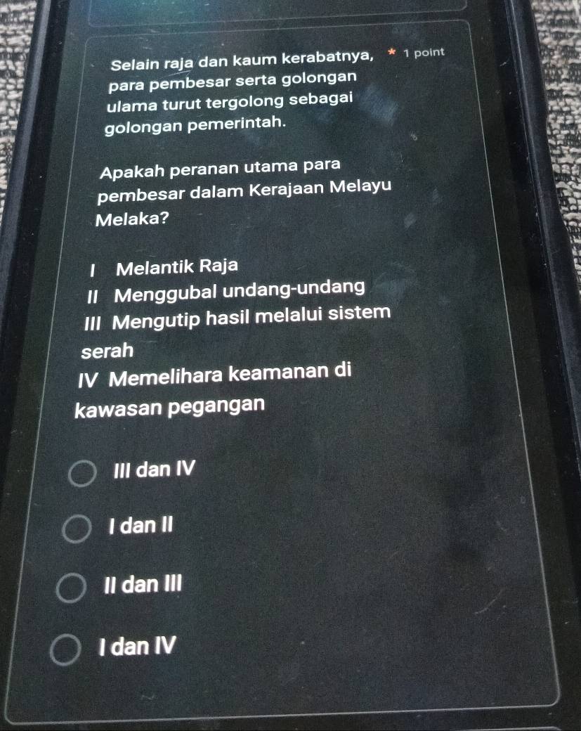 Selain raja dan kaum kerabatnya, * 1 point
para pembesar serta golongan
ulama turut tergolong sebagai
golongan pemerintah.
Apakah peranan utama para
pembesar dalam Kerajaan Melayu
Melaka?
I Melantik Raja
II Menggubal undang-undang
III Mengutip hasil melalui sistem
serah
IV Memelihara keamanan di
kawasan pegangan
III dan IV
I dan II
II dan III
I dan IV