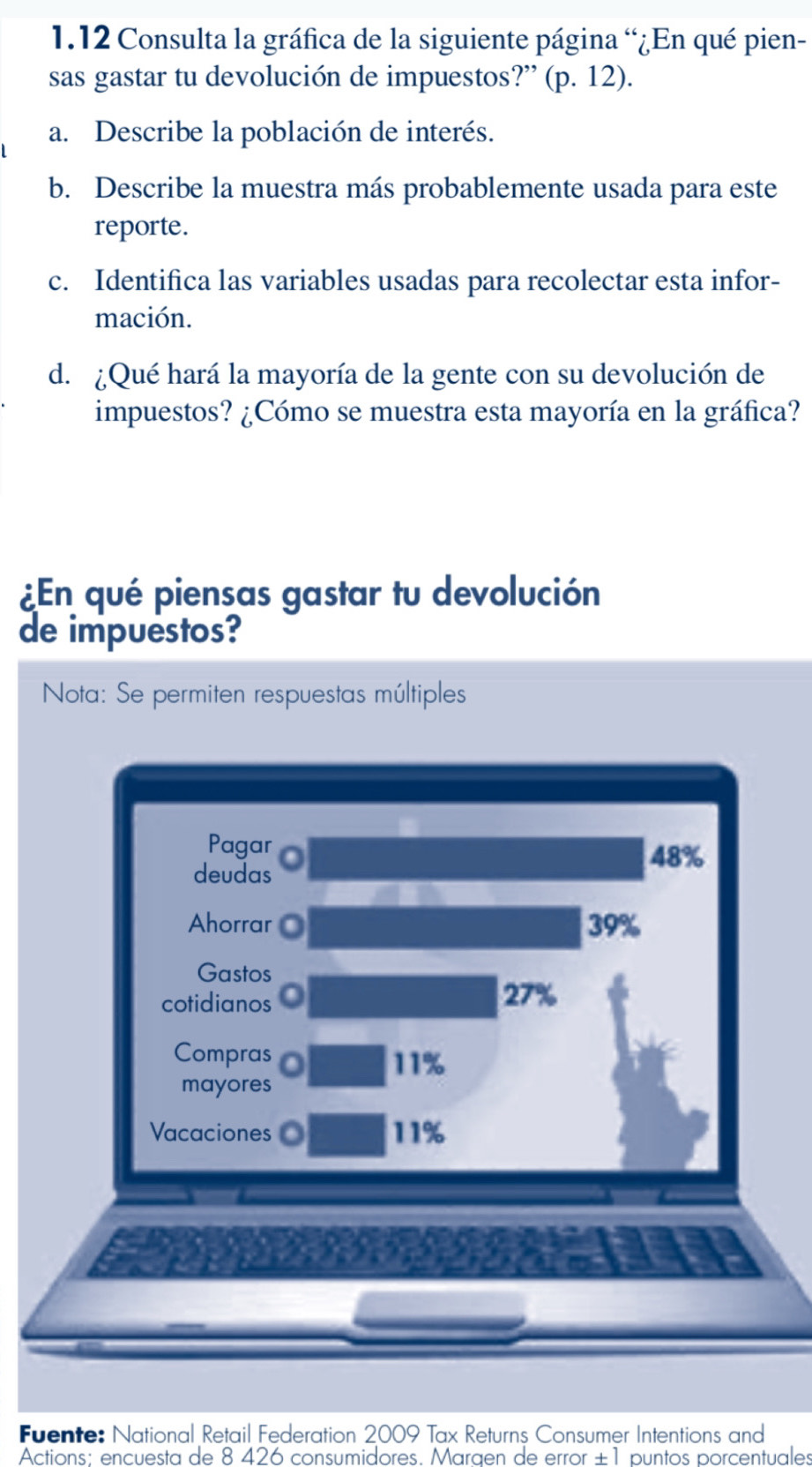 1.12 Consulta la gráfica de la siguiente página “¿En qué pien- 
sas gastar tu devolución de impuestos?” (p. 12). 
a. Describe la población de interés. 
b. Describe la muestra más probablemente usada para este 
reporte. 
c. Identifica las variables usadas para recolectar esta infor- 
mación. 
d. ¿Qué hará la mayoría de la gente con su devolución de 
impuestos? ¿Cómo se muestra esta mayoría en la gráfica? 
¿En qué piensas gastar tu devolución 
de impuestos? 
Nota: Se permiten respuestas múltiples 
Pagar 48%
deudas 
Ahorrar 39%
Gastos 
cotidianos 27%
Compras 11%
mayores 
Vacaciones 11%
Fuente: National Retail Federation 2009 Tax Returns Consumer Intentions and 
Actions: encuesta de 8 426 consumidores. Maraen de error ±1 puntos porcentuales