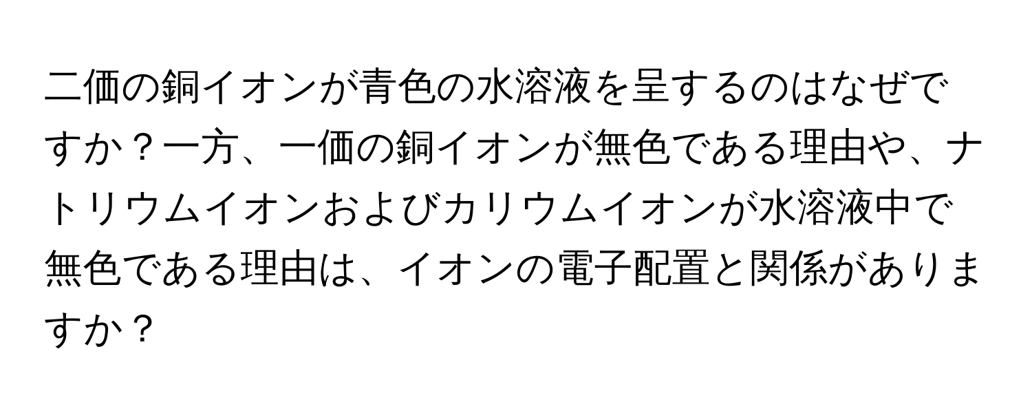 二価の銅イオンが青色の水溶液を呈するのはなぜですか？一方、一価の銅イオンが無色である理由や、ナトリウムイオンおよびカリウムイオンが水溶液中で無色である理由は、イオンの電子配置と関係がありますか？