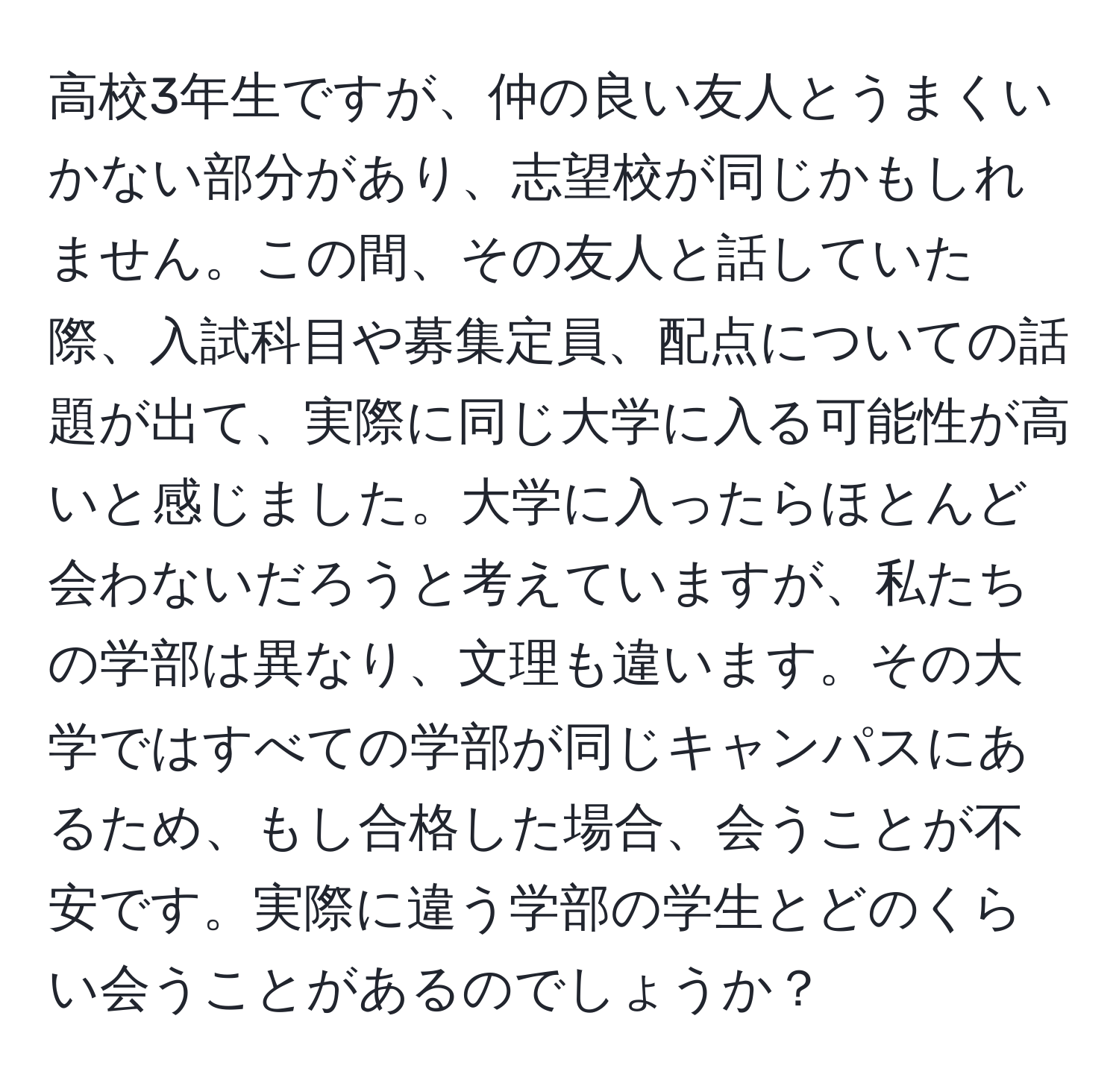 高校3年生ですが、仲の良い友人とうまくいかない部分があり、志望校が同じかもしれません。この間、その友人と話していた際、入試科目や募集定員、配点についての話題が出て、実際に同じ大学に入る可能性が高いと感じました。大学に入ったらほとんど会わないだろうと考えていますが、私たちの学部は異なり、文理も違います。その大学ではすべての学部が同じキャンパスにあるため、もし合格した場合、会うことが不安です。実際に違う学部の学生とどのくらい会うことがあるのでしょうか？