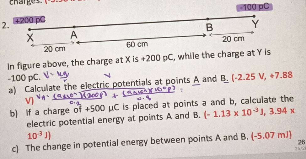 charges: (-3.
-100 pC
2. +200 pC
B
Y
X
A
20 cm
20 cm 60 cm
In figure above, the charge at X is +200 pC, while the charge at Y is
-100 pC. -2.25V, +7. 88
a) Calculate the electric potentials at points A and B. ( 
b) If a charge of +500 μC is placed at points a and b, calculate the 
electric potential energy at points A and B. (-1.13* 10^(-3)J,3.94x
10^(-3)J)
c) The change in potential energy between points A and B. (-5.07 mJ) 
26 
25/2