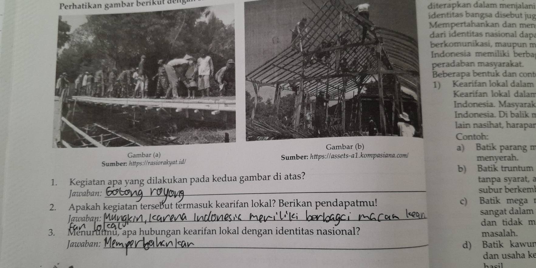 Perhatikan gambar berik ut den diterapkan dalam menjalani
identitas bangsa disebut jug
Mempertahankan dan men
dari identitas nasional dapa
berkomunikasi, maupun m
Indonesia memiliki berba
peradaban masyarakat.
Beberapa bentuk dan cont
1) Kearifan lokal dalam
Kearifan lokal dalam
Indonesia. Masyarak
Indonesia. Di balik n
lain nasihat, harapar
Contoh:
a) Batik parang m
Sumber: https://assets-a1
Sumber: https://rasiorakyat.id/ menyerah.
b) Batik truntum
1. Kegiatan apa yang dilakukan pada kedua gambar di atas?
tanpa syarat, a
Jawaban: _subur berkeml
2. Apakah kegiatan tersebut termasuk kearifan lokal? Berikan pendapatmu! c) Batik mega 
sangat dalam
Jawaban:_
dan tidak m
3. Menurutmu, apa hubungan kearifan lokal dengan identitas nasional? masalah.
Jawaban: _d) Batik kawur
dan usaha ke