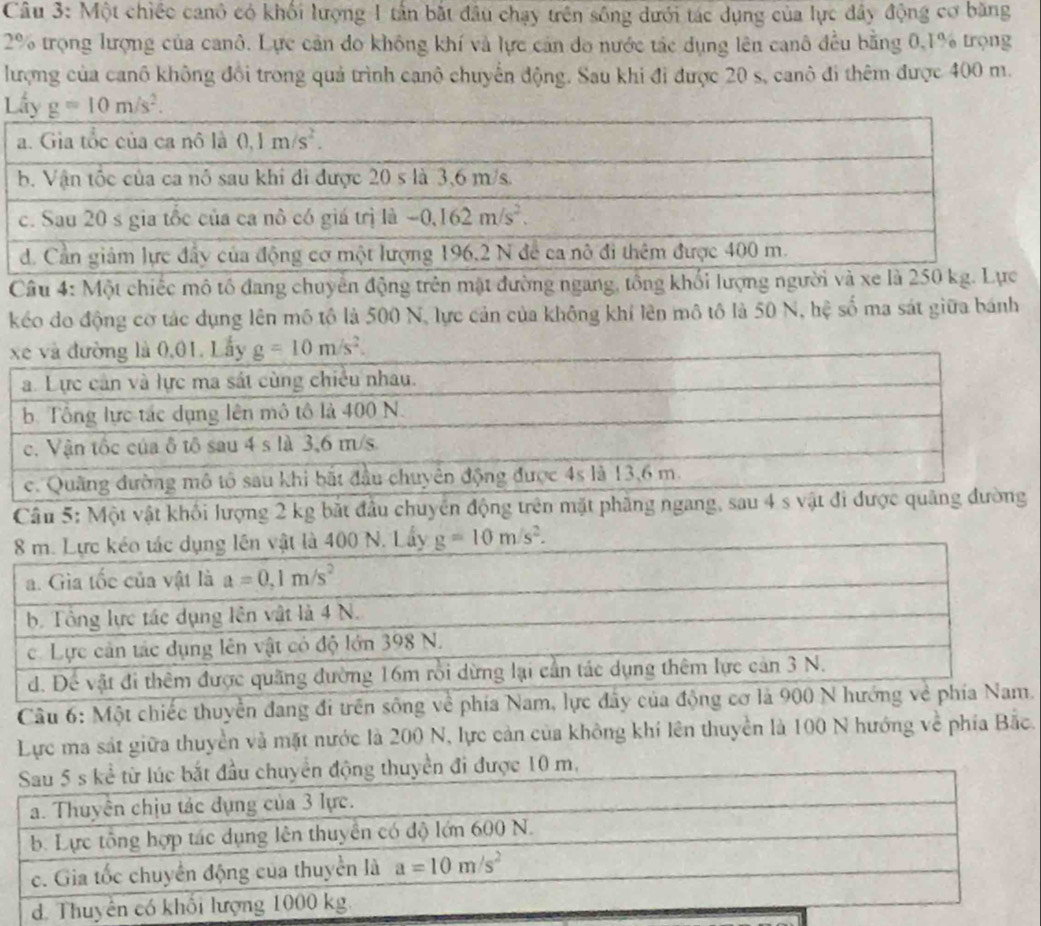 Một chiếc canô có khối lượng 1 tần bắt đầu chạy trên sông dưới tác dụng của lực đây động cơ băng
2% trọng lượng của canô. Lực cản do không khí và lực cản do nước tác dụng lên canô đều bằng 0,1% trọng
lượng của canô không đổi trong quả trình canô chuyển động. Sau khi đi được 20 s, canô đi thêm được 400 m.
L
Câu 4: Một chiếc mô tổ đang chuyển động trên mật đường ngang, tổng khối lượng người và xe là 250 kg. Lực
kéo do động cơ tác dụng lên mô tô là 500 N, lực cản của không khí lên mô tô là 50 N, hệ số ma sát giữa bánh
Câu 5: Một vật khối lượng 2 kg bắt đầu chuyển động trên mặt phăng ngang, sau 4 s vật đi 
8 m. Lực kéo tác dụng lên vật là 400 N. Lấy g=10m/s^2.
a. Gia tốc của vật là a=0,1m/s^2
b. Tổng lực tác dụng lên vật là 4 N.
c. Lực cản tác dụng lên vật có độ lớn 398 N.
d. Để vật đi thêm được quãng đường 16m rồi dừng lại cần tác dụng thêm lực cản 3 N.
Câu 6: Một chiếc thuyển đang đi trên sông về phía Nam, lực đây của động cơ là 900 N hướng về phía Nam.
Lực ma sát giữa thuyền và mặt nước là 200 N, lực cản của không khí lên thuyền là 100 N hướng về phía Bắc.