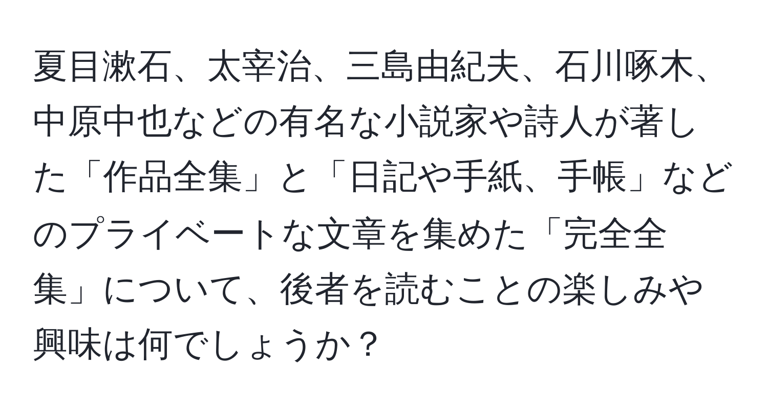 夏目漱石、太宰治、三島由紀夫、石川啄木、中原中也などの有名な小説家や詩人が著した「作品全集」と「日記や手紙、手帳」などのプライベートな文章を集めた「完全全集」について、後者を読むことの楽しみや興味は何でしょうか？