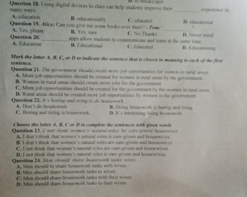 to smoke/quit
Question 18. Using digital devices in class can help students improve their _experience in
many ways.
A. education B. educationally C. educator D. educational
Question 19. Alice: Can you give me some books over there? - Tom:''
A. Yes, please B. Yes, sure C. No.Thanks _D. Never mind
Question 20. _apps allow students to communicate and learn at the same time.
A. Education B. Educational C. Educated D. Educationing
Mark the letter A, B, C, or D to indicate the sentence that is closest in meaning to each of the first
sentence.
Question 21. The government should create more job opportunities for women in rural areas.
A. More job opportunities should be created for women in rural areas by the government.
B. Women in rural areas should create more jobs for the government.
C. More job opportunities should be created for the government by the women in rural areas.
D. Rural areas should be created more job opportunities by women in the government.
Question 22. It's boring and tiring to do housework
A. Don't do housework. B. Doing housework is boring and tiring.
C. Boring and tiring is housework. D. It's interesting doing housework.
Choose the letter A, B, C or D to complete the sentences with given words
Question 23. I/ not/ think/ women's/ natural roles/ be/care-givers/ housewives
A. I don't think that women's natural roles is care-givers and housewives.
B. I don’t think that women's natural roles are care-givers and housewives.
C. I not think that women's natural roles are care-givers and housewives
D. I not think that women's natural roles is care-givers and housewives.
Question 24. Men/ should/ share/houxework/tasks/wives
A. Men should to share housework tasks with wives
B. Men should share housework tasks to wives
C. Men should share housework tasks with their wives.
D. Men should share housework tasks to their wives.