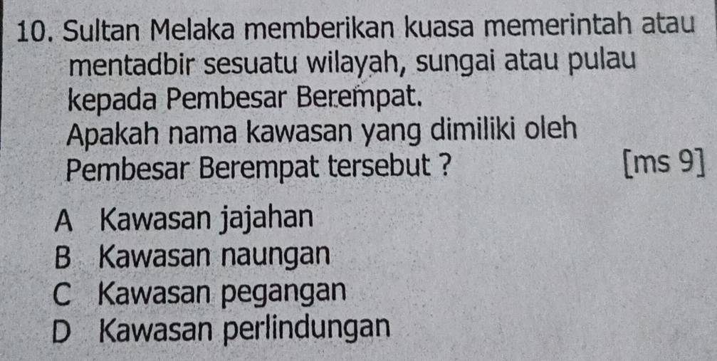 Sultan Melaka memberikan kuasa memerintah atau
mentadbir sesuatu wilayah, sungai atau pulau
kepada Pembesar Berempat.
Apakah nama kawasan yang dimiliki oleh
Pembesar Berempat tersebut ? [ms 9]
A Kawasan jajahan
B Kawasan naungan
C Kawasan pegangan
D Kawasan perlindungan