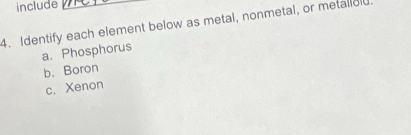 include 
4. Identify each element below as metal, nonmetal, or metallold. 
a、 Phosphorus 
b. Boron 
c. Xenon