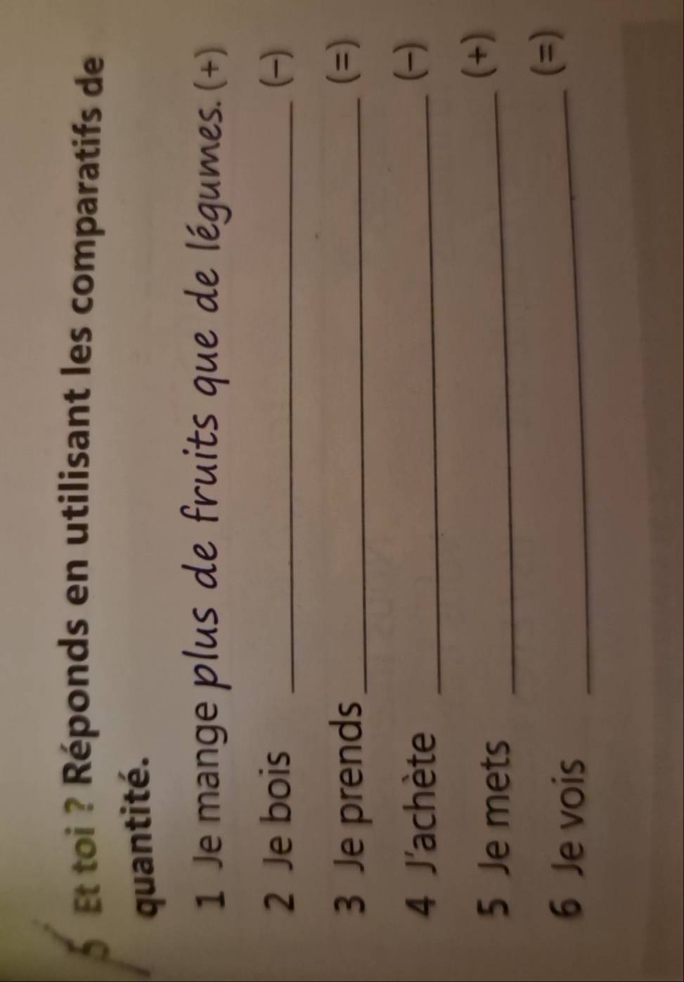 Et toi ? Réponds en utilisant les comparatifs de 
quantité. 
1 Je mange plus de fruits que de légumes. (+) 
2 Je bois _() 
3 Je prends_ 
(=) 
4 J'achète_ 
() 
5 Je mets_ 
(+) 
6 Je vois_ 
(=)