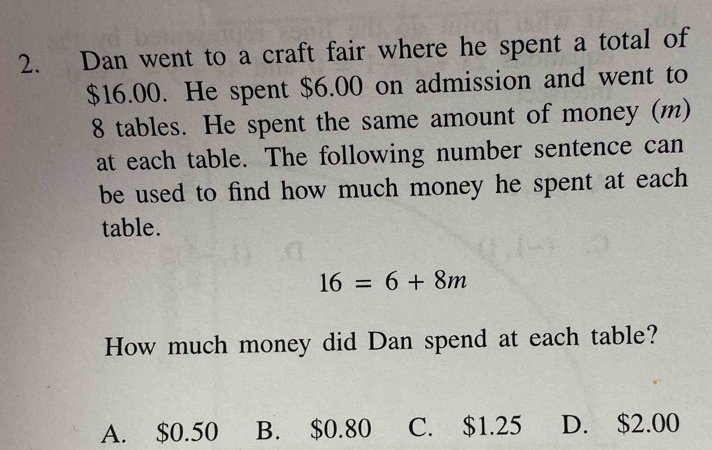 Dan went to a craft fair where he spent a total of
$16.00. He spent $6.00 on admission and went to
8 tables. He spent the same amount of money (m)
at each table. The following number sentence can
be used to find how much money he spent at each 
table.
16=6+8m
How much money did Dan spend at each table?
A. $0.50 B. $0.80 C. $1.25 D. $2.00