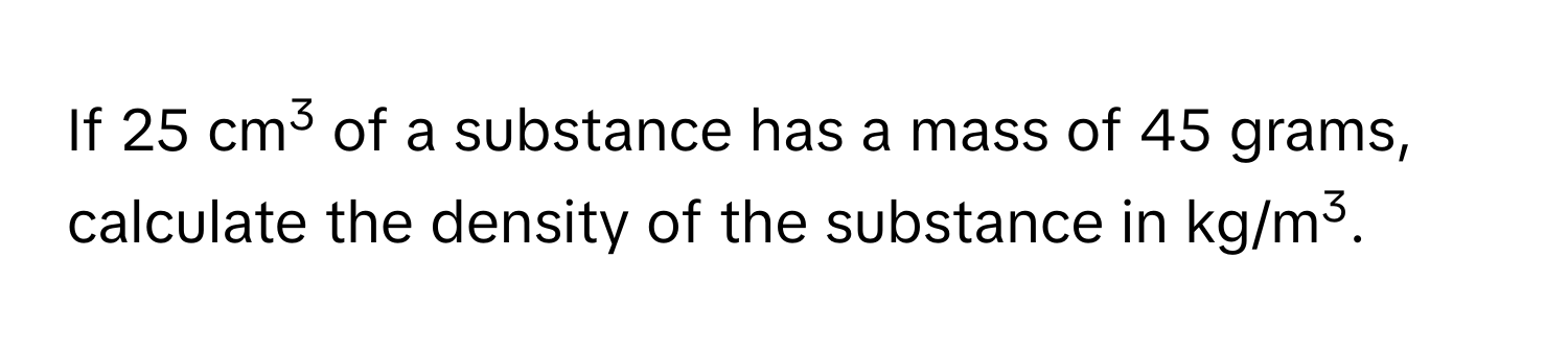 If 25 cm3 of a substance has a mass of 45 grams, calculate the density of the substance in kg/m3.