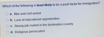 Which of the following is least likely to be a push factor for immigration?
a. War and civil unrest
b. Lack of educational opportunities
c. Strong job market in the destination country
d. Religious persecution