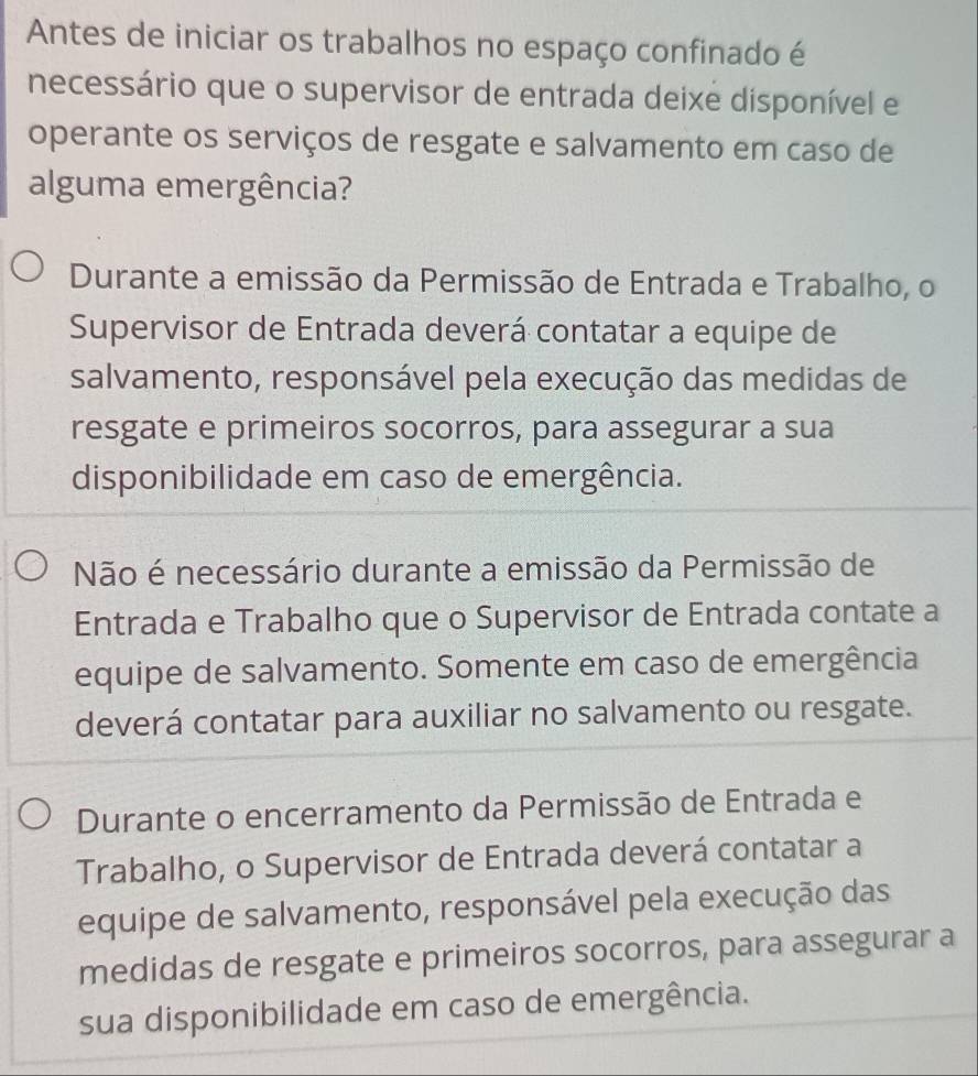 Antes de iniciar os trabalhos no espaço confinado é
necessário que o supervisor de entrada deixe disponível e
operante os serviços de resgate e salvamento em caso de
alguma emergência?
Durante a emissão da Permissão de Entrada e Trabalho, o
Supervisor de Entrada deverá contatar a equipe de
salvamento, responsável pela execução das medidas de
resgate e primeiros socorros, para assegurar a sua
disponibilidade em caso de emergência.
Não é necessário durante a emissão da Permissão de
Entrada e Trabalho que o Supervisor de Entrada contate a
equipe de salvamento. Somente em caso de emergência
deverá contatar para auxiliar no salvamento ou resgate.
Durante o encerramento da Permissão de Entrada e
Trabalho, o Supervisor de Entrada deverá contatar a
equipe de salvamento, responsável pela execução das
medidas de resgate e primeiros socorros, para assegurar a
sua disponibilidade em caso de emergência.