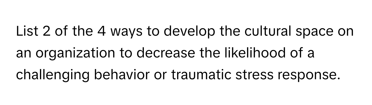 List 2 of the 4 ways to develop the cultural space on an organization to decrease the likelihood of a challenging behavior or traumatic stress response.