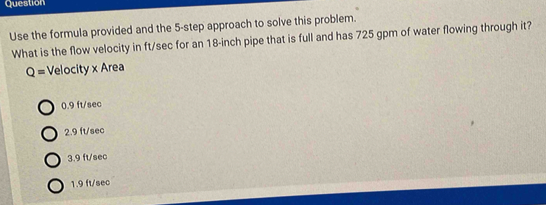 Question
Use the formula provided and the 5 -step approach to solve this problem.
What is the flow velocity in ft/sec for an 18-inch pipe that is full and has 725 gpm of water flowing through it?
Q= Velocity x Area
0.9 ft/sec
2.9 ft/sec
3.9 ft/sec
1.9 ft/sec