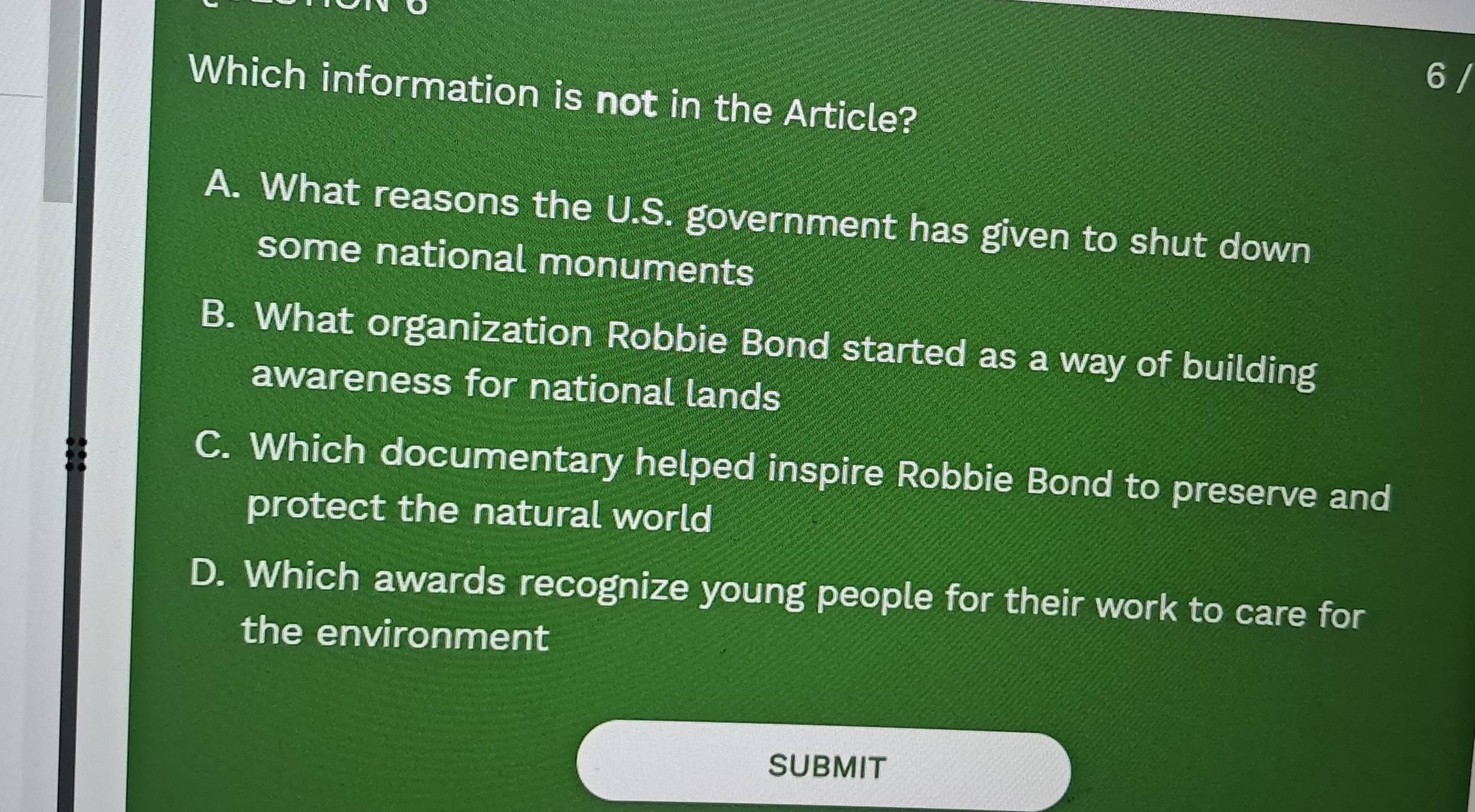 Which information is not in the Article?
A. What reasons the U.S. government has given to shut down
some national monuments
B. What organization Robbie Bond started as a way of building
awareness for national lands
C. Which documentary helped inspire Robbie Bond to preserve and
protect the natural world
D. Which awards recognize young people for their work to care for
the environment
SUBMIT