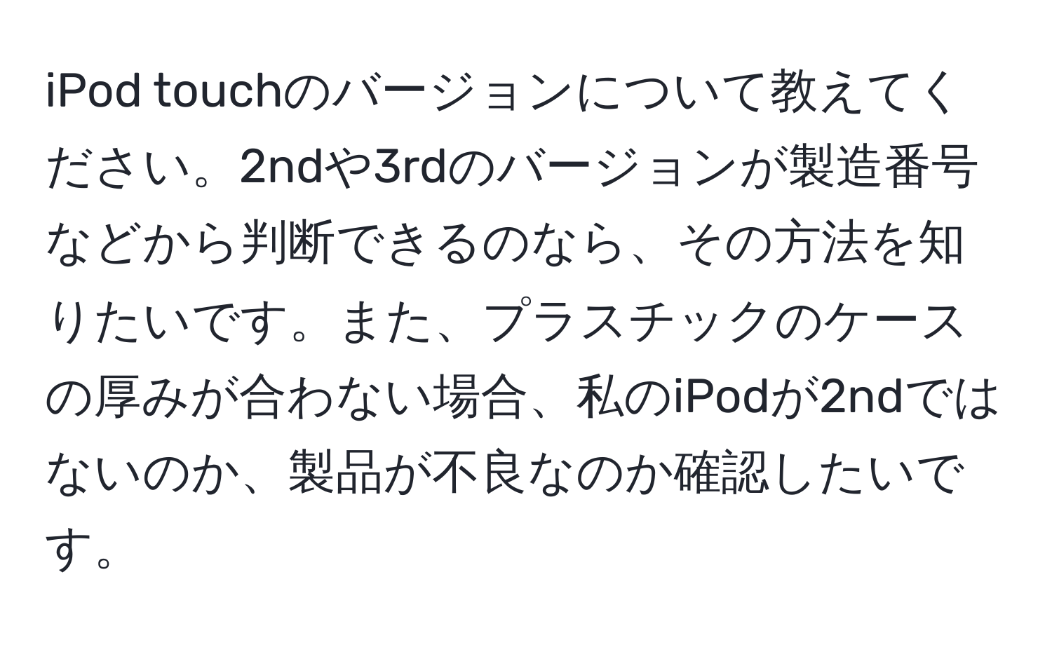 iPod touchのバージョンについて教えてください。2ndや3rdのバージョンが製造番号などから判断できるのなら、その方法を知りたいです。また、プラスチックのケースの厚みが合わない場合、私のiPodが2ndではないのか、製品が不良なのか確認したいです。