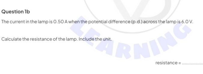 The current in the lamp is 0.50 A when the potential difference (p.d.) across the lamp is 6.0 V. 
Calculate the resistance of the lamp. Include the unit. 
resistance =_