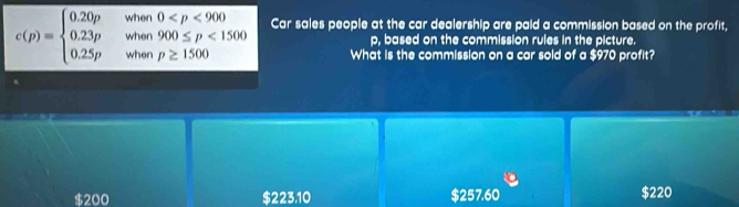 c(p)=beginarrayl 0.20p&when0 <1500 0.25p&whenp≥ 1500endarray. Car sales people at the car dealership are paid a commission based on the profit,
p, based on the commission rules in the picture.
What is the commission on a car sold of a $970 profit?
$200 s2 23,10 $257.60 $220