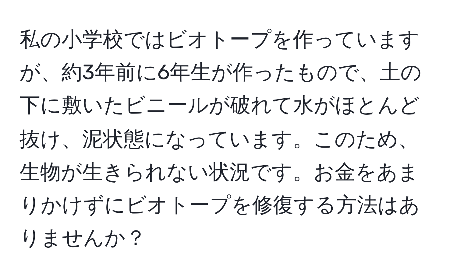 私の小学校ではビオトープを作っていますが、約3年前に6年生が作ったもので、土の下に敷いたビニールが破れて水がほとんど抜け、泥状態になっています。このため、生物が生きられない状況です。お金をあまりかけずにビオトープを修復する方法はありませんか？