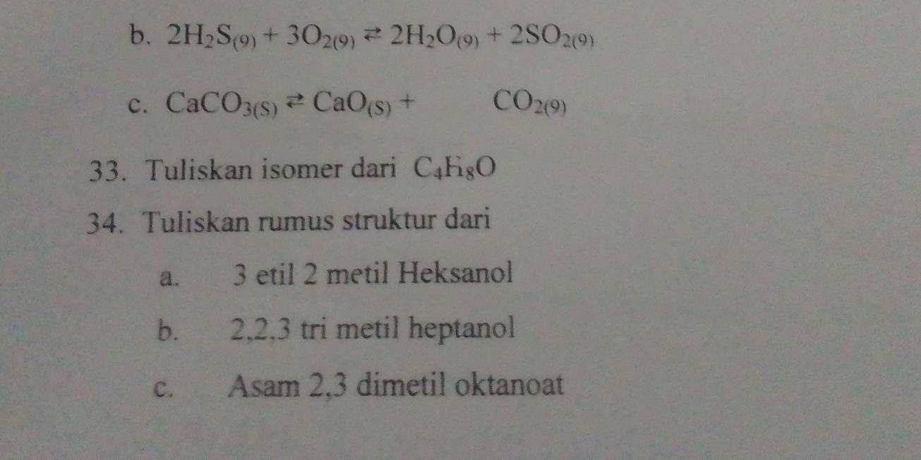 2H_2S_(9)+3O_2(9)leftharpoons 2H_2O_(9)+2SO_2(9)
c. CaCO_3(S)leftharpoons CaO_(S)+CO_2(9)
33. Tuliskan isomer dari C_4H_8O
34. Tuliskan rumus struktur dari
a. 3 etil 2 metil Heksanol
b. 2, 2, 3 tri metil heptanol
c. Asam 2, 3 dimetil oktanoat