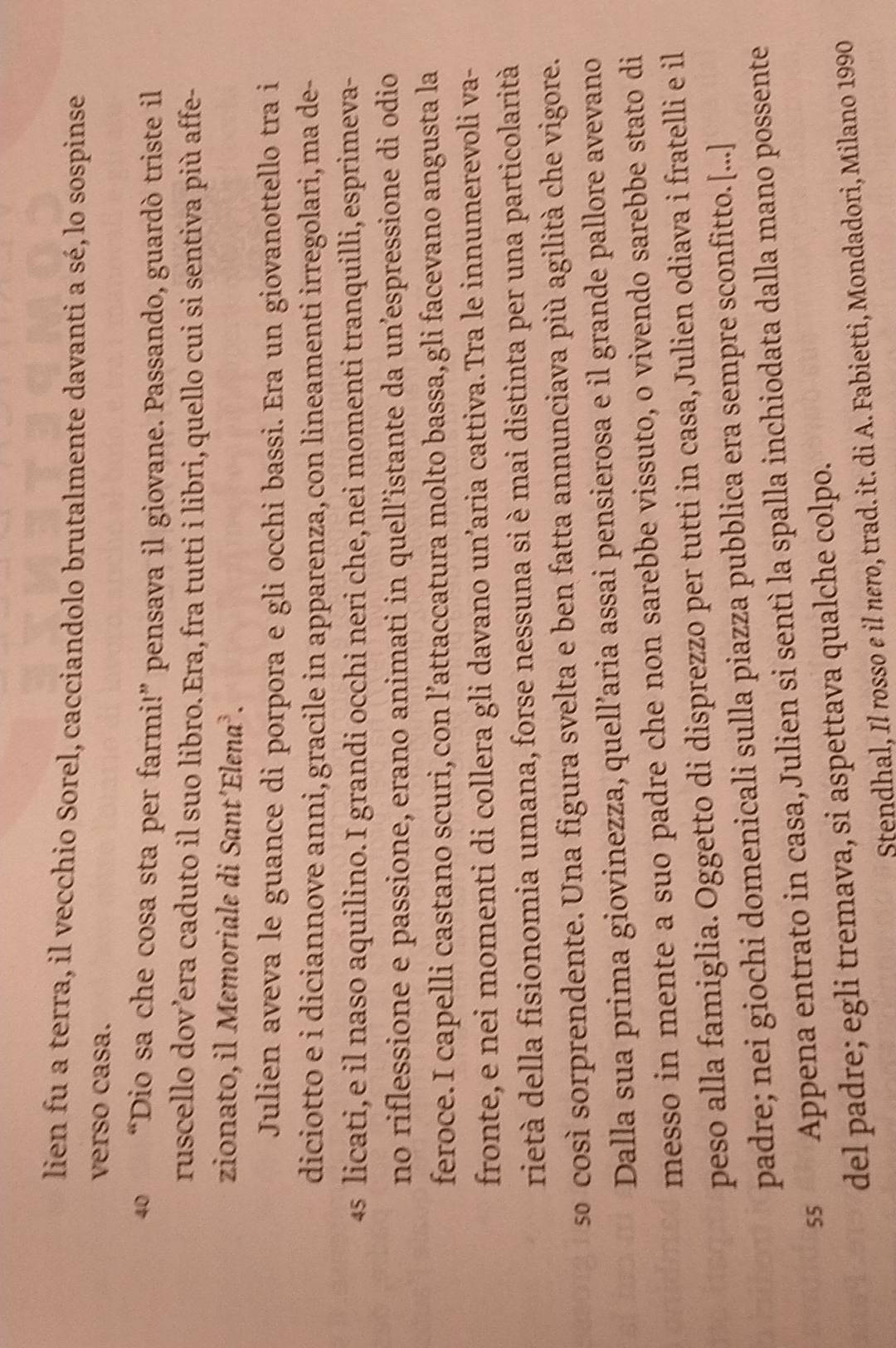 lien fu a terra, il vecchio Sorel, cacciandolo brutalmente davanti a sé, lo sospinse
verso casa.
40 “Dio sa che cosa sta per farmi!” pensava il giovane. Passando, guardò triste il
ruscello dov’era caduto il suo libro. Era,fra tutti i libri,quello cui si sentiva più affe-
zionato, il Memoriale di Sant´Elena³.
Julien aveva le guance di porpora e gli occhi bassi. Era un giovanottello tra i
diciotto e i diciannove anni, gracile in apparenza, con lineamenti irregolari, ma de-
4s licati,e il naso aquilino. I grandi occhi neri che,nei momenti tranquilli,esprimeva-
no riflessione e passione, erano animati in quell’istante da un’espressione di odio
feroce. I capelli castano scuri,con l’attaccatura molto bassa, gli facevano angusta la
fronte, e nei momenti di collera gli davano un’aria cattiva. Tra le innumerevoli va-
rietà della fisionomia umana, forse nessuna si è mai distinta per una particolarità
so così sorprendente. Una figura svelta e ben fatta annunciava più agilità che vigore.
Dalla sua prima giovinezza, quell’aria assai pensierosa e il grande pallore avevano
messo in mente a suo padre che non sarebbe vissuto, o vivendo sarebbe stato di
peso alla famiglia. Oggetto di disprezzo per tutti in casa, Julien odiava i fratelli e il
padre; nei giochi domenicali sulla piazza pubblica era sempre sconfitto.[...]
ss Appena entrato in casa, Julien si sentì la spalla inchiodata dalla mano possente
del padre; egli tremava, si aspettava qualche colpo.
Stendhal, Il rosso e il nero, trad. it. di A. Fabietti, Mondadori, Milano 1990