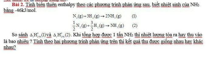 Tính biển thiên enthalpy theo các phương trình phản ứng sau, biết nhiệt sinh của NHs 
bảng -46kJ/mol
N_2(g)+3H_2(g)to 2NH_3(g) (1)
 1/2 N_2(g)+ 3/2 H_2(g)to NH_3(g) (2) 
So sánh △ _1H_2^0 a (1) và △ , H_(2015)^0(2) Khi tổng hợp được 1 tần NH3 thì nhiệt lượng tỏa ra hay thu vào 
là bao nhiêu ? Tính theo hai phương trình phản ứng trên thì kết quả thu được giống nhau hay khác 
nhau?