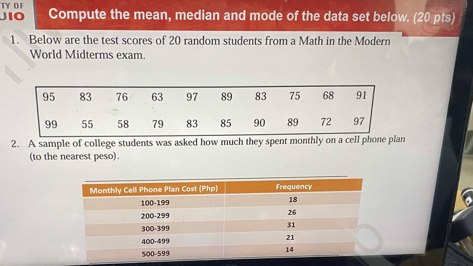 TYOF 
JIO Compute the mean, median and mode of the data set below. (20 pts) 
1. Below are the test scores of 20 random students from a Math in the Modern 
World Midterms exam. 
2. A sample of college students was asked how much they spent monthly on a cell phone plan 
(to the nearest peso).