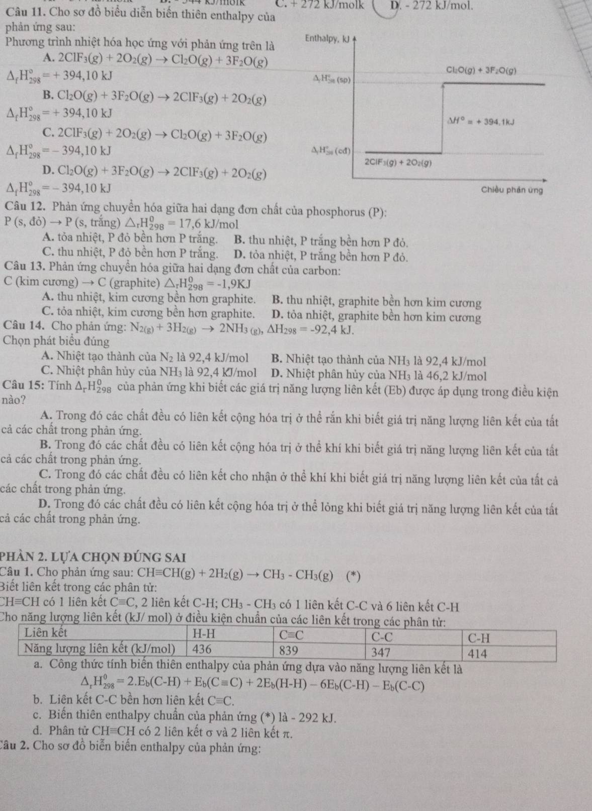 C. + 272 kJ/molk D. - 272 kJ/mol.
Câu 11. Cho sơ đồ biểu diễn biến thiên enthalpy của
phản ứng sau: Enthalpy, kJ
Phương trình nhiệt hóa học ứng với phản ứng trên là
A. 2ClF_3(g)+2O_2(g)to Cl_2O(g)+3F_2O(g)
△ _fH_(298)°=+394,10kJ
Cl_2O(g)+3F_2O(g)
△ H_2H_50^circ 
B. Cl_2O(g)+3F_2O(g)to 2ClF_3(g)+2O_2(g)
△ _fH_(298)°=+394,10kJ
△ H°=+394.1kJ
C. 2ClF_3(g)+2O_2(g)to Cl_2O(g)+3F_2O(g)
△ _fH_(298)°=-394,10kJ
△ _1H_(30)°(cd)
D. Cl_2O(g)+3F_2O(g)to 2ClF_3(g)+2O_2(g)
2CIF_3(g)+2O_2(g)
△ _fH_(298)°=-394,10kJ Chiều phán ứng
Câu 12. Phản ứng chuyển hóa giữa hai dạng đơn chất của phosphorus (P):
P(s,di)to P(s , trắng) △ _rH_(298)^0=17,6kJ/mol
A. tỏa nhiệt, P đỏ bền hơn P trắng. B. thu nhiệt, P trắng bền hơn P đỏ.
C. thu nhiệt, P đỏ bền hơn P trắng. D. tỏa nhiệt, P trắng bền hơn P đỏ.
Câu 13. Phản ứng chuyển hóa giữa hai dạng đơn chất của carbon:
C (kim cương) → C (graphite) △ _rH_(298)^0=-1,9KJ
A. thu nhiệt, kim cương bền hơn graphite. B. thu nhiệt, graphite bền hơn kim cương
C. tỏa nhiệt, kim cương bền hơn graphite. D. tỏa nhiệt, graphite bền hơn kim cương
Câu 14. Cho phản ứng: N_2(g)+3H_2(g)to 2NH_3(g) △ H_298=-92,4kJ.
Chọn phát biểu đúng
A. Nhiệt tạo thành của N_2 là 92,4 kJ/mol B. Nhiệt tạo thành của NH₃ là 92,4 kJ/mol
C. Nhiệt phân hủy của NH_3 là 92,4 kJ/mol D. Nhiệt phân hủy của NH₃ là 46,2 kJ/mol
Câu 15: Tính Δ-H của phản ứng khi biết các giá trị năng lượng liên kết (Eb) được áp dụng trong điều kiện
nào?
A. Trong đó các chất đều có liên kết cộng hóa trị ở thể rắn khi biết giá trị năng lượng liên kết của tất
cả các chất trong phản ứng.
B. Trong đó các chất đều có liên kết cộng hóa trị ở thể khí khi biết giá trị năng lượng liên kết của tất
cả các chất trong phản ứng.
C. Trong đó các chất đều có liên kết cho nhận ở thể khí khi biết giá trị năng lượng liên kết của tất cả
các chất trong phản ứng.
D. Trong đó các chất đều có liên kết cộng hóa trị ở thể lỏng khi biết giá trị năng lượng liên kết của tất
cả các chất trong phản ứng.
phần 2. lựa chọn đúng sai
Câu 1. Cho phản ứng sau: CHequiv CH(g)+2H_2(g)to CH_3-CH_3(g) (*) (*)
Biết liên kết trong các phân tử:
Hequiv CH có 1 liên kết Cequiv C C, 2 liên kết C-H; CH₃ - CH₃ có 1 liên kết C-C và 6 liên kết C-H
Cho năng lượng liên kết (kJ/ mol) ở điều kiện c
năng lượng liên kết là
^, H_(298)^0=2.E_b(C-H)+E_b(Cequiv C)+2E_b(H-H)-6E_b(C-H)-E_b(C-C)
b. Liên kết C-C bền hơn liên kết Cequiv C.
c. Biến thiên enthalpy chuẩn của phản ứng (*) là -292 kJ.
d. Phân tử CH=CH có 2 liên kết σ và 2 liên kết π.
Câu 2. Cho sơ đồ biễn biến enthalpy của phản ứng: