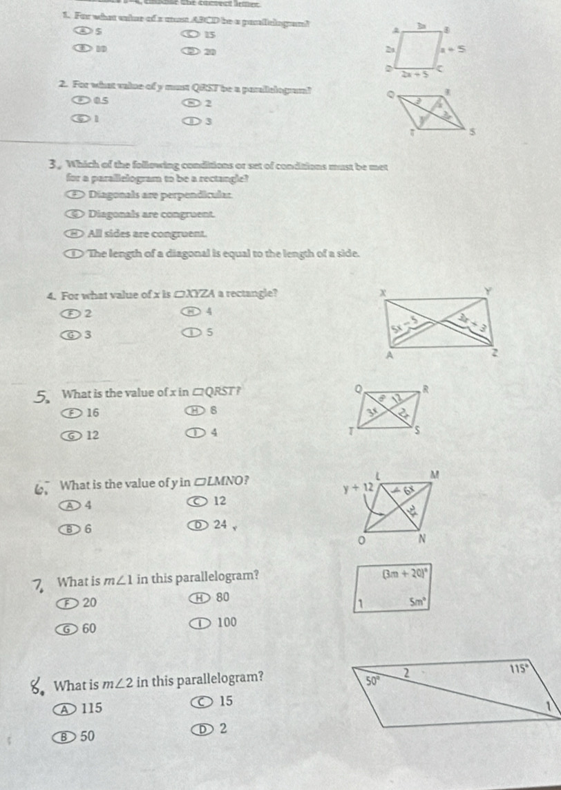 For what unise of s mn ABCD be a pasfelngent
5
15
BD
D 2 
2. For what valse of y must QRST be a pasilelogam? 
05
)2
n D 3
3, Which of the following conditions or set of conditions must be met
for a parallelogram to be a rectangle?
Diagonals are perpendicular
Diagonals are congruent.
All sides are congruent.
The length of a diagonal is equal to the length of a side.
4. For what value of x is □XYZA a rectangle?
D2
4
⑥3
5
5 What is the value of x in □QRST?
D 16 8 
⑥ 12
4
What is the value of y in □LMNO?
D 4
12
⑧6
① 24 ,
7 What is m∠ 1 in this parallelogram?
D20 H 80
⑥ 60 D 100
What is m∠ 2 in this parallelogram? 
15
A 115
D 2
B 50