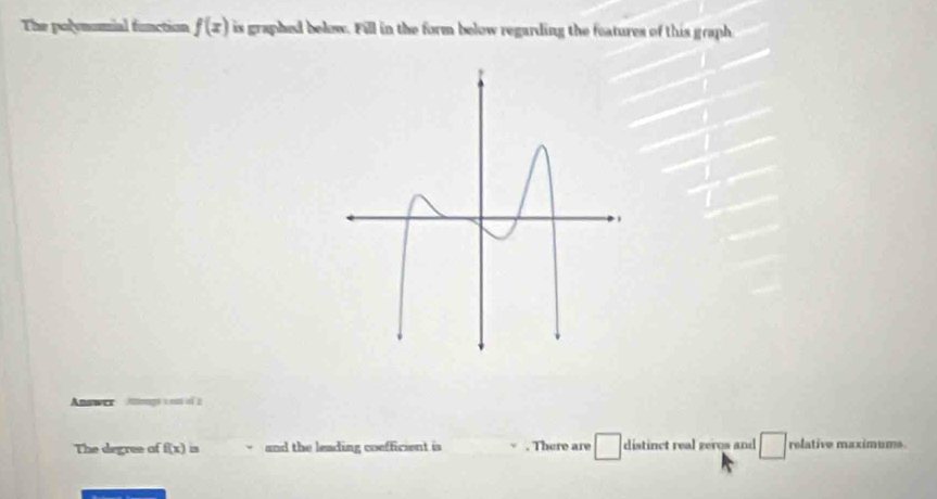 The polynumial function f(x) is graphed below. Fill in the form below regarding the features of this graph 
Anawer Atonagó a nstó f 
The degree of f(x)= and the leading coefficient is . There are □ distinct real gergs and relative maximums.