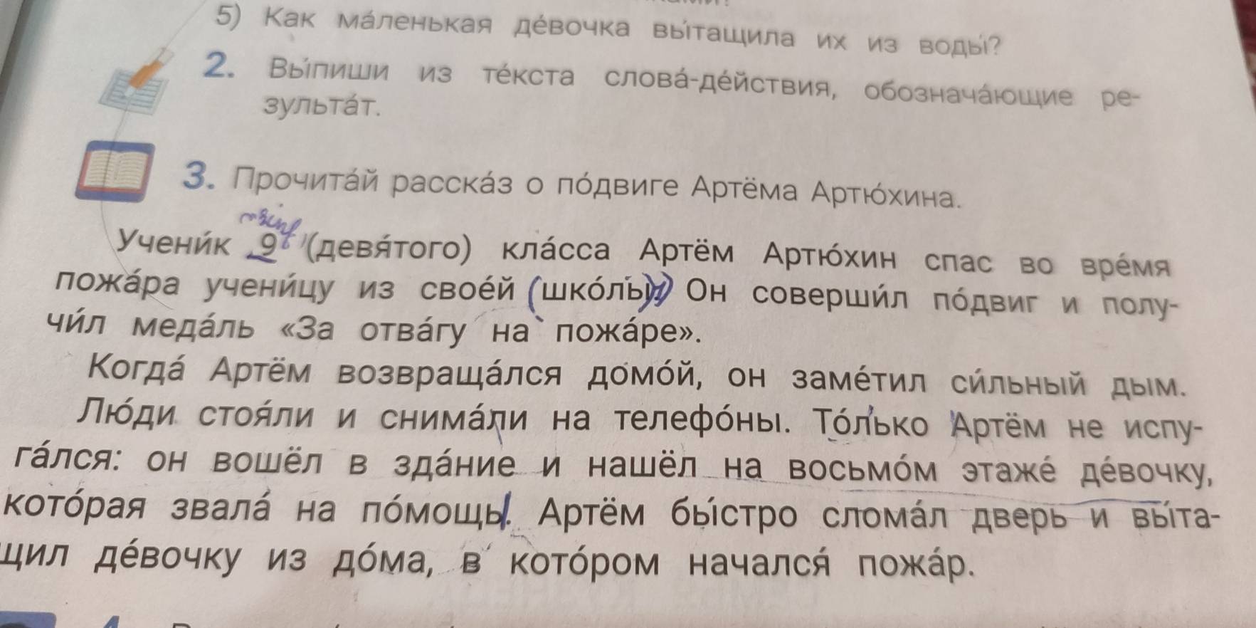 Как мάленькая дέвочка выіташила их из воды? 
2. Βыілиши из тέΚста словά-дέйствия, обозначάюШие ре- 
зуЛьтáт. 
3. Προчиτάй расскάз о πόдвиге Αртёма Αρτιόхίина. 
Yyehńk 97 'μевήτοгο) κлάсса Αρтём Αρτιόхиη сπас во врέмя 
ложκάра ученйцу из своέй (шΚόльй Он совершйл πόдвиг и πолу- 
чήл медάль «За отвάгу на`пожάре». 
Κогдά Αртём возвращάлся домόй, он замέτил сήльηыей дым. 
Πιόди сτοήли и сηиνάηи на τелефόηыιδ Τόльκο Аρτём не исηу- 
Γάлся: он Βошёл в здάние и нашёл на Βосьмόм этажέ дέвочку, 
Κοτόрая звалά на πόмοшь Артём быίстро сломάл дверь и выίта 
Κцил дέвочκу из дόма, в ΚοΤόрοм началсή ποжάр.