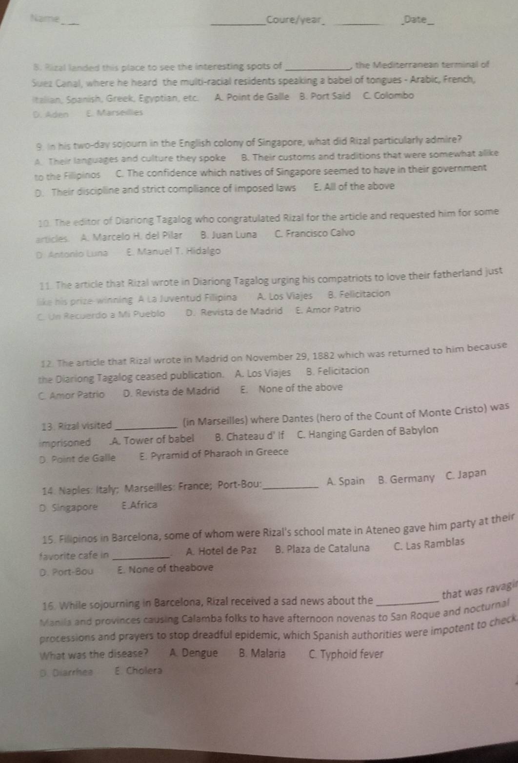 Name_ _Coure/year __Date_
8. Rizal landed this place to see the interesting spots of _, the Mediterranean terminal of
Suez Canal, where he heard the multi-racial residents speaking a babel of tongues - Arabic, French,
Italian, Spanish, Greek, Egyptian, etc. A. Point de Galle B. Port Said C. Colombo
D. Aden E. Marseilles
9. In his two-day sojourn in the English colony of Singapore, what did Rizal particularly admire?
A. Their languages and culture they spoke B. Their customs and traditions that were somewhat alike
to the Filipinos C. The confidence which natives of Singapore seemed to have in their government
D. Their discipline and strict compliance of imposed laws E. All of the above
10. The editor of Diariong Tagalog who congratulated Rizal for the article and requested him for some
articles. A. Marcelo H. del Pílar B. Juan Luna C. Francisco Calvo
D. Antonio Luna E. Manuel T. Hidalgo
11. The article that Rizal wrote in Diariong Tagalog urging his compatriots to love their fatherland just
like his prize-winning. A La Juventud Filipina A. Los Viajes B. Felicitación
C. Un Recuerdo a Mi Pueblo D. Revista de Madrid E. Amor Patrio
12. The article that Rizal wrote in Madrid on November 29, 1882 which was returned to him because
the Diariong Tagalog ceased publication. A. Los Viajes B. Felicitacion
C. Amor Patrio D. Revista de Madrid E. None of the above
13. Rizal visited (in Marseilles) where Dantes (hero of the Count of Monte Cristo) was
imprisoned .A. Tower of babel B. Chateau d' If C. Hanging Garden of Babylon
D. Point de Galle E. Pyramid of Pharaoh in Greece
14. Naples: Italy; Marseilles: France; Port-Bou:_ A. Spain B. Germany C. Japan
D. Singapore E Africa
15. Filipinos in Barcelona, some of whom were Rizal's school mate in Ateneo gave him party at their
favorite cafe in _A. Hotel de Paz B. Plaza de Cataluna C. Las Ramblas
D. Port-Bou E. None of theabove
that was ravagi 
16. While sojourning in Barcelona, Rizal received a sad news about the_
Manila and provinces causing Calamba folks to have afternoon novenas to San Roque and nocturnal
processions and prayers to stop dreadful epidemic, which Spanish authorities were impotent to check
What was the disease? A. Dengue B. Malaria C. Typhoid fever
D. Diarrhea E Cholera