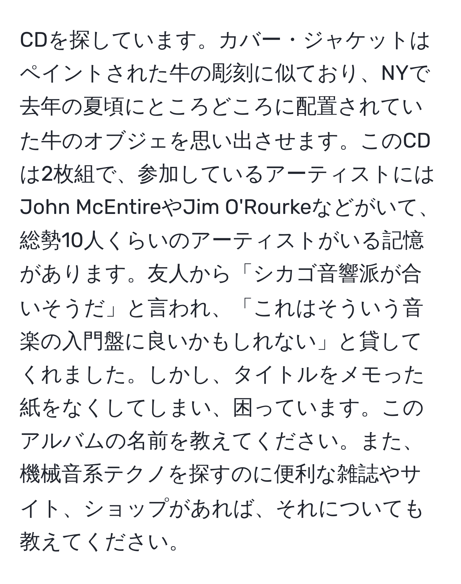 CDを探しています。カバー・ジャケットはペイントされた牛の彫刻に似ており、NYで去年の夏頃にところどころに配置されていた牛のオブジェを思い出させます。このCDは2枚組で、参加しているアーティストにはJohn McEntireやJim O'Rourkeなどがいて、総勢10人くらいのアーティストがいる記憶があります。友人から「シカゴ音響派が合いそうだ」と言われ、「これはそういう音楽の入門盤に良いかもしれない」と貸してくれました。しかし、タイトルをメモった紙をなくしてしまい、困っています。このアルバムの名前を教えてください。また、機械音系テクノを探すのに便利な雑誌やサイト、ショップがあれば、それについても教えてください。