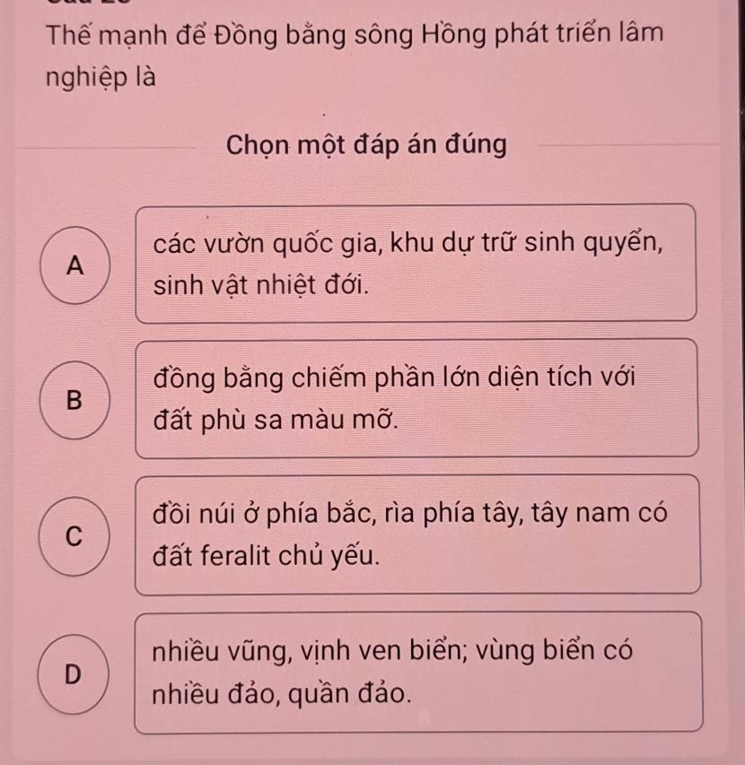 Thể mạnh để Đồng bằng sông Hồng phát triển lâm
nghiệp là
Chọn một đáp án đúng
các vườn quốc gia, khu dự trữ sinh quyển,
A
sinh vật nhiệt đới.
đồng bằng chiếm phần lớn diện tích với
B
đất phù sa màu mỡ.
đồi núi ở phía bắc, rìa phía tây, tây nam có
C
đất feralit chủ yếu.
nhiều vũng, vịnh ven biển; vùng biển có
D
nhiều đảo, quần đảo.