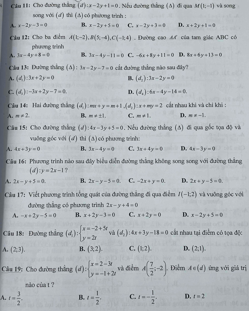 Cho đường thắng (d):x-2y+1=0. Nếu đường thẳng (A) đi qua M(1;-1) và song
song với (d) thì (Δ) có phương trình :
A. x-2y-3=0 B. x-2y+5=0 C. x-2y+3=0 D. x+2y+1=0
Câu 12: Cho ba điểm A(1;-2),B(5;-4),C(-1;4). Đường cao 44' của tam giác ABC có
phương trình
A. 3x-4y+8=0 B. 3x-4y-11=0 C. -6x+8y+11=0 D. 8x+6y+13=0
Câu 13: Đường thẳng (Δ) : 3x-2y-7=0 cắt đường thẳng nào sau đây?
A. (d_1):3x+2y=0 B. (d_2):3x-2y=0
C. (d_3):-3x+2y-7=0. D. (d_4):6x-4y-14=0.
Câu 14: Hai đường thắng (d_1):mx+y=m+1,(d_2):x+my=2 cắt nhau khi và chỉ khi :
A. m!= 2. B. m!= ± 1. C. m!= 1. D. m!= -1.
Câu 15: Cho đường thẳng (d): 4x-3y+5=0. Nếu đường thẳng (A) đi qua gốc tọa độ và
vuông góc với (d) thì (Δ) có phương trình:
A. 4x+3y=0 B. 3x-4y=0 C. 3x+4y=0 D. 4x-3y=0
Câu 16: Phương trình nào sau đây biểu diễn đường thẳng không song song với đường thẳng
(d) l:y=2x-1 ?
A. 2x-y+5=0. B. 2x-y-5=0. C. -2x+y=0. D. 2x+y-5=0.
Câu 17: Viết phương trình tổng quát của đường thẳng đi qua điểm I(-1;2) và vuông góc với
đường thẳng có phương trình 2x-y+4=0
A. -x+2y-5=0 B. x+2y-3=0 C. x+2y=0 D. x-2y+5=0
Câu 18: Đường thắng (d_1):beginarrayl x=-2+5t y=2tendarray. và (d_2):4x+3y-18=0 cắt nhau tại điểm có tọa độ:
A. (2;3). B. (3;2). C. (1;2). D. (2;1).
Câu 19: Cho đường thẳng (d):beginarrayl x=2-3t y=-1+2tendarray. và điểm A( 7/2 ;-2). Điểm A∈ (d) ứng với giá trị
nào của t ?
A. t= 3/2 . t= 1/2 . C. t=- 1/2 . D. t=2
B.