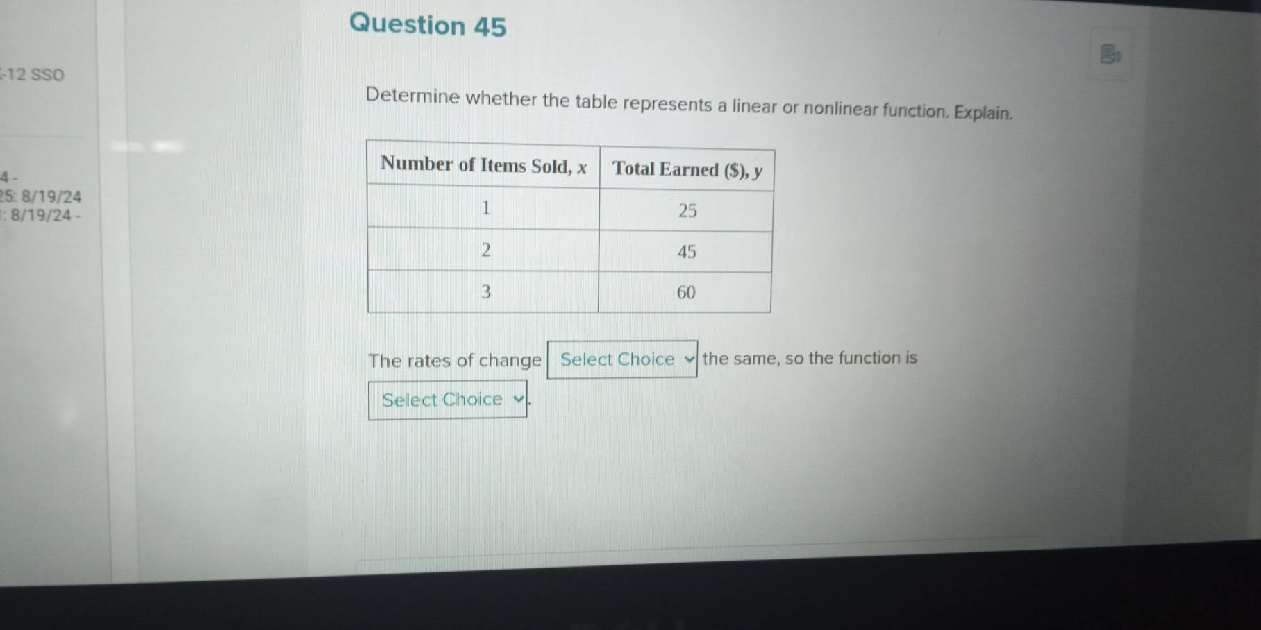 SSO 
Determine whether the table represents a linear or nonlinear function. Explain.
4 -
25 : 8/19/24
: 8/19/24 - 
The rates of change Select Choice the same, so the function is 
Select Choice