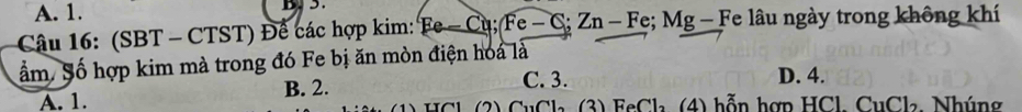 A. 1.
D 
Câu 16: (SBT - CTST) Để các hợp kim: Ee-Cu; Fe-C S; Zn - Fe; Mg - Fe lâu ngày trong không khí
ẩm. Số hợp kim mà trong đó Fe bị ăn mòn điện hoa là
B. 2. C. 3. D. 4.
A. 1. w a (2) CuCla. (3) FeCl₃ (4) hỗn hợn HCl, CuCla, Nhúng