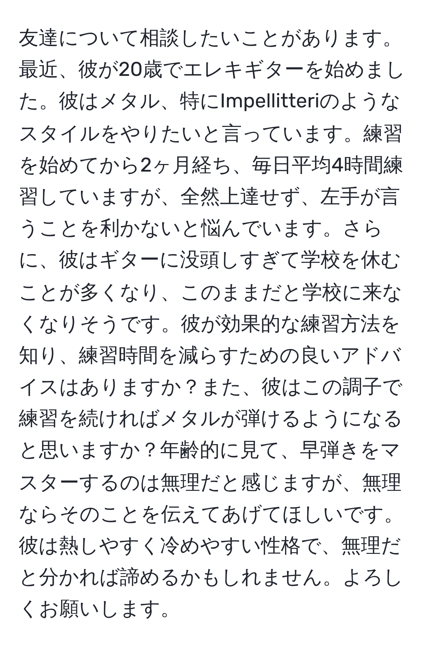 友達について相談したいことがあります。最近、彼が20歳でエレキギターを始めました。彼はメタル、特にImpellitteriのようなスタイルをやりたいと言っています。練習を始めてから2ヶ月経ち、毎日平均4時間練習していますが、全然上達せず、左手が言うことを利かないと悩んでいます。さらに、彼はギターに没頭しすぎて学校を休むことが多くなり、このままだと学校に来なくなりそうです。彼が効果的な練習方法を知り、練習時間を減らすための良いアドバイスはありますか？また、彼はこの調子で練習を続ければメタルが弾けるようになると思いますか？年齢的に見て、早弾きをマスターするのは無理だと感じますが、無理ならそのことを伝えてあげてほしいです。彼は熱しやすく冷めやすい性格で、無理だと分かれば諦めるかもしれません。よろしくお願いします。