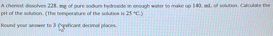 A chemist dissolves 228. mg of pure sodium hydroxide in enough water to make up 140. mL of solution. Calculate the 
pH of the solution. (The temperature of the solution is 25°C.)
Round your answer to 3 s nificant decimal places.