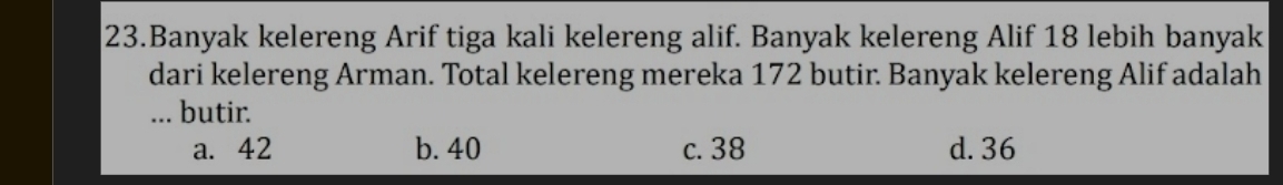 Banyak kelereng Arif tiga kali kelereng alif. Banyak kelereng Alif 18 lebih banyak
dari kelereng Arman. Total kelereng mereka 172 butir. Banyak kelereng Alif adalah
... butir.
a. 42 b. 40 c. 38 d. 36