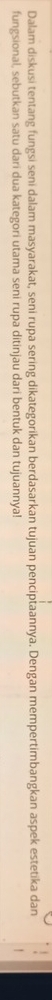 Dalam diskusi tentang fungsi seni dalam masyarakat, seni rupa sering dikategorikan berdasarkan tujuan penciptaannya. Dengan mempertimbangkan aspek estetika dan 
fungsional, sebutkan satu dari dua kategori utama seni rupa ditinjau dari bentuk dan tujuannya