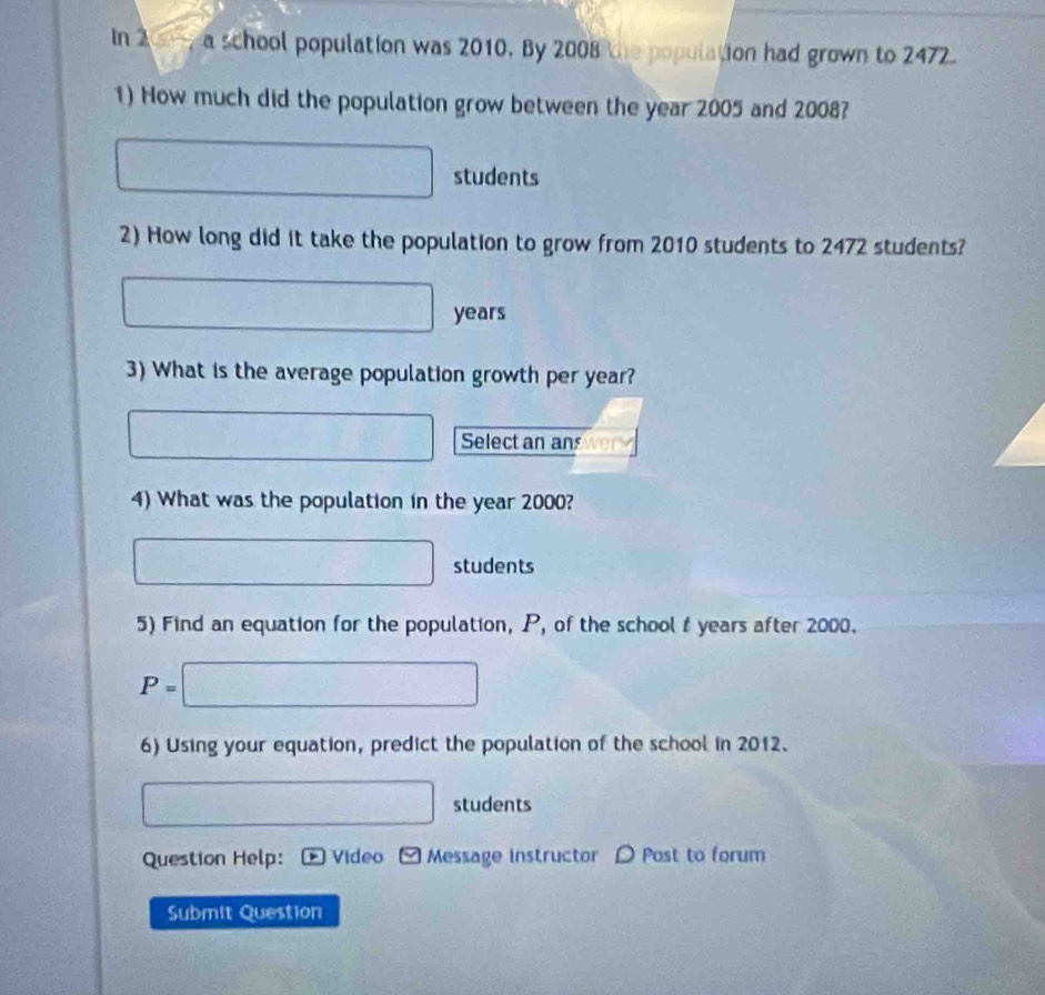In 2 0 a school population was 2010, By 2008 the population had grown to 2472
1) How much did the population grow between the year 2005 and 2008?
□ students 
2) How long did it take the population to grow from 2010 students to 2472 students?
□ years
3) What is the average population growth per year? 
□ Select an an 
4) What was the population in the year 2000?
□ students 
5) Find an equation for the population, P, of the school t years after 2000.
P=□
6) Using your equation, predict the population of the school in 2012.
□ students 
Question Help: * Video Message instructor D Post to forum 
Submit Question