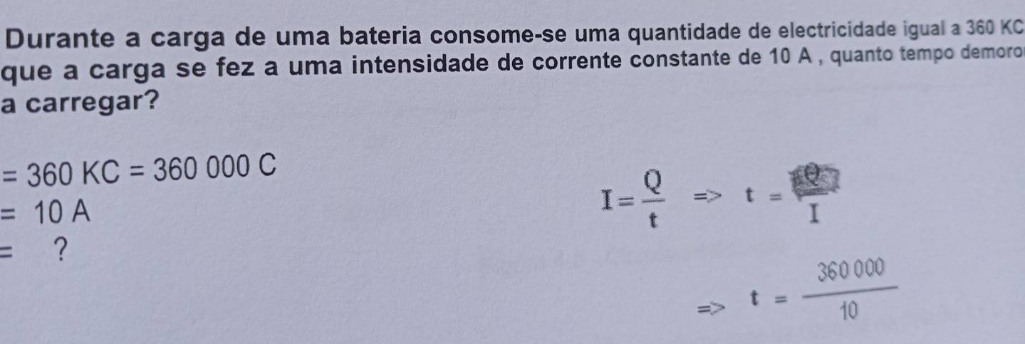 Durante a carga de uma bateria consome-se uma quantidade de electricidade igual a 360 KC 
que a carga se fez a uma intensidade de corrente constante de 10 A , quanto tempo demoro 
a carregar?
=360KC=360000C
=10A
I= Q/t Rightarrow t= Q/I 
= ?
t= 360000/10 